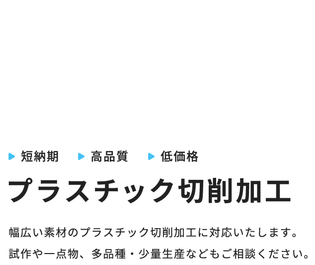 CREATING A LIFE WITH PLASTICプラスチックと共に生きる。短納期高品質低価格プラスチック切削加工幅広い素材のプラスチック切削加工に対応いたします。試作や一点物、多品種・少量生産などもご相談ください。